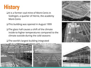 History
❏It is a former coal mine of Mont-Cenis in
Sodingen, a quarter of Herne, the academy
Mont-Cenis
❏This building was opened in August 1999
❏The glass hall causes a shift of the climate
inside to higher temperatures compared to the
climate outside during the cold seasons
❏The world’s largest building integrated
photovoltaic power plant with one megawatt
peak output
 