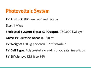 Photovoltaic System
PV Product: BIPV on roof and facade
Size: 1 MWp
Projected System Electrical Output: 750,000 kWh/yr
Gross PV Surface Area: 10,000 m2
PV Weight: 130 kg per each 3.2 m2 module
PV Cell Type: Polycrystalline and monocrystalline silicon
PV Efficiency: 12.8% to 16%
 