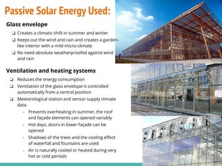 Glass envelope
❏ Creates a climatic shift in summer and winter
❏ Keeps out the wind and rain and creates a garden-
like interior with a mild micro-climate
❏ No need absolute weatherproofed against wind
and rain
Ventilation and heating systems
❏ Reduces the energy consumption
❏ Ventilation of the glass envelope is controlled
automatically from a central position
❏ Meteorological station and sensor supply climate
data
- Prevents overheating in summer, the roof
and façade elements can opened variably
- Hot days, doors in lower façade can be
opened
- Shadows of the trees and the cooling effect
of waterfall and fountains are used
- Air is naturally cooled or heated during very
hot or cold periods
Passive Solar Energy Used:
 