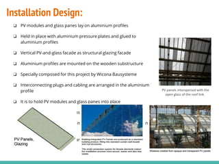 ❏ PV modules and glass panes lay on aluminium profiles
❏ Held in place with aluminium pressure plates and glued to
aluminium profiles
❏ Vertical PV-and-glass facade as structural glazing facade
❏ Aluminium profiles are mounted on the wooden substructure
❏ Specially composed for this project by Wicona Bausysteme
❏ Interconnecting plugs and cabling are arranged in the aluminium
profile
❏ It is to hold PV modules and glass panes into place
❏ Invisible and protected against weather conditions and UV rays
❏ Plug is not thicker than the 4mm glass pane therefore fits well in
the rebate
❏ Cuts down installation time and cost
PV panels interspersed with the
open glass of the roof link.
Installation Design:
 