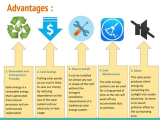 Advantages :
1. Renewable and
Environment
Friendly
Solar energy is a
renewable energy
that is generated
from natural
processes and are
continuously
replenished.
2. Cost Savings
Putting solar panels
on our roof is likely
to save our money
by reducing
dependence on the
size of the solar
system and our
electricity or heat
usage.
5. Silent
This solar panel
produces silent
energy by
converting the
sunlight into usable
electricity. So there
is no sound
pollution effect to
the surrounding
area.
4. Low
Maintenance
The solar energy
systems can be used
for a long period of
time as the rain will
wash off any
accumulated dust
or particles.
3. Easy to install
It can be installed
on almost any size
or shape of the roof
without the
stringent
installation
requirements of a
traditional solar
energy system.
 