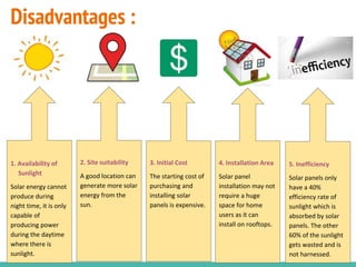 Disadvantages :
2. Site suitability
A good location can
generate more solar
energy from the
sun.
3. Initial Cost
The starting cost of
purchasing and
installing solar
panels is expensive.
4. Installation Area
Solar panel
installation may not
require a huge
space for home
users as it can
install on rooftops.
5. Inefficiency
Solar panels only
have a 40%
efficiency rate of
sunlight which is
absorbed by solar
panels. The other
60% of the sunlight
gets wasted and is
not harnessed.
1. Availability of
Sunlight
Solar energy cannot
produce during
night time, it is only
capable of
producing power
during the daytime
where there is
sunlight.
 