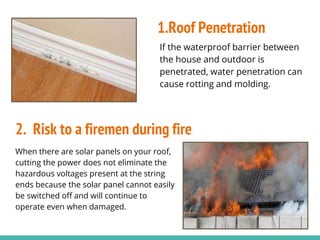 If the waterproof barrier between
the house and outdoor is
penetrated, water penetration can
cause rotting and molding.
When there are solar panels on your roof,
cutting the power does not eliminate the
hazardous voltages present at the string
ends because the solar panel cannot easily
be switched off and will continue to
operate even when damaged.
1.Roof Penetration
2. Risk to a firemen during fire
 
