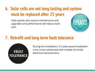 Solar panels also require maintenance and
upgrades and performance will reduce each
year.
During the installation, if a solar panel breakdown
it has to be substituted with module of similar
electrical characteristics.
6. Solar cells are not long lasting and system
must be replaced after 25 years
7. Retrofit and long term fault tolerance
 