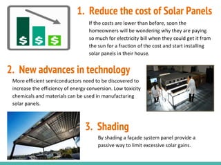 If the costs are lower than before, soon the
homeowners will be wondering why they are paying
so much for electricity bill when they could get it from
the sun for a fraction of the cost and start installing
solar panels in their house.
More efficient semiconductors need to be discovered to
increase the efficiency of energy conversion. Low toxicity
chemicals and materials can be used in manufacturing
solar panels.
By shading a façade system panel provide a
passive way to limit excessive solar gains.
1. Reduce the cost of Solar Panels
2. New advances in technology
3. Shading
 