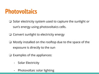 Photovoltaics
❏ Solar electricity system used to capture the sunlight or
sun’s energy using photovoltaics cells.
❏ Convert sunlight to electricity energy
❏ Mostly installed on the rooftop due to the space of the
exposure is directly to the sun
❏ Examples of the appliances:
- Solar Electricity
- Photovoltaic solar lighting
 