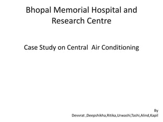 Bhopal Memorial Hospital and
      Research Centre

Case Study on Central Air Conditioning




                                                                By
               Devvrat ,Deepshikha,Ritika,Urwashi,Tashi,Alind,Kapil
 