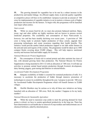 55. The growing demand for vegetables has to be met by a robust increase in the
productivity and market linkage. An efficient supply chain, to provide quality vegetables
at competitive prices will have to be established. I propose to provide an amount of `300
crore for implementation of vegetable initiative to set in motion a virtuous cycle of higher
production and incomes for the farmers. To begin with, this programme will be launched
near major urban centres.
Nutri-cereals
56. While we ensure food for all, we must also promote balanced nutrition. Bajra,
jowar, ragi and other millets are highly nutritious and are known to possess several
medicinal properties. The availability and consumption of these Nutri-cereals is,
however, low and has been steadily declining over recent years. A provision of `300
crore is being made to promote higher production of these cereals, upgrade their
processing technologies and create awareness regarding their health benefits. This
initiative would provide market linked production support to ten lakh millet farmers in
the arid and semi-arid regions of the country. The programme would be taken up in 1000
compact blocks covering about 25,000 villages. This will help improve nutritional
security and increase feed and fodder supply for livestock.
National Mission for Protein Supplements
57. The consumption of foods rich in animal protein and other nutrients has risen of
late, with demand growing faster than production. The National Mission for Protein
Supplements is being launched in 2011-12 with an allocation of `300 crore. It will take up
activities to promote animal based protein production through livestock development,
dairy farming, piggery, goat rearing and fisheries in selected blocks.
Accelerated Fodder Development Programme
58. Adequate availability of fodder is essential for sustained production of milk. It is
necessary to accelerate the production of fodder through intensive promotion of
technologies to ensure its availability throughout the year. I propose to provide `300 crore
for Accelerated Fodder Development Programme which will benefit farmers in 25,000
villages.
59. Hon'ble Members may be curious as to why all these new initiatives are being
launched with an allocation of `300 crore. Well, the number 3 happens to be my lucky
number !
National Mission for Sustainable Agriculture
60. While the need to maximize crop yields to meet the growing demand for food
grains is critical, we have to sustain agricultural productivity in the long run. There has
been deterioration in soil health due to removal of crop residues and indiscriminate use of
chemical fertilizers, aided by distorted prices.
10
 