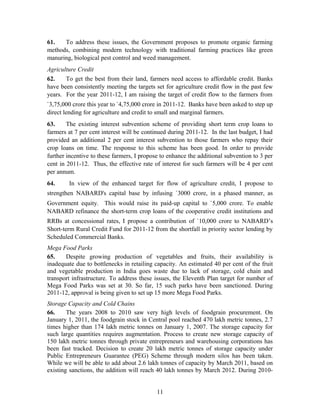 61. To address these issues, the Government proposes to promote organic farming
methods, combining modern technology with traditional farming practices like green
manuring, biological pest control and weed management.
Agriculture Credit
62. To get the best from their land, farmers need access to affordable credit. Banks
have been consistently meeting the targets set for agriculture credit flow in the past few
years. For the year 2011-12, I am raising the target of credit flow to the farmers from
`3,75,000 crore this year to `4,75,000 crore in 2011-12. Banks have been asked to step up
direct lending for agriculture and credit to small and marginal farmers.
63. The existing interest subvention scheme of providing short term crop loans to
farmers at 7 per cent interest will be continued during 2011-12. In the last budget, I had
provided an additional 2 per cent interest subvention to those farmers who repay their
crop loans on time. The response to this scheme has been good. In order to provide
further incentive to these farmers, I propose to enhance the additional subvention to 3 per
cent in 2011-12. Thus, the effective rate of interest for such farmers will be 4 per cent
per annum.
64. In view of the enhanced target for flow of agriculture credit, I propose to
strengthen NABARD's capital base by infusing `3000 crore, in a phased manner, as
Government equity. This would raise its paid-up capital to `5,000 crore. To enable
NABARD refinance the short-term crop loans of the cooperative credit institutions and
RRBs at concessional rates, I propose a contribution of `10,000 crore to NABARD’s
Short-term Rural Credit Fund for 2011-12 from the shortfall in priority sector lending by
Scheduled Commercial Banks.
Mega Food Parks
65. Despite growing production of vegetables and fruits, their availability is
inadequate due to bottlenecks in retailing capacity. An estimated 40 per cent of the fruit
and vegetable production in India goes waste due to lack of storage, cold chain and
transport infrastructure. To address these issues, the Eleventh Plan target for number of
Mega Food Parks was set at 30. So far, 15 such parks have been sanctioned. During
2011-12, approval is being given to set up 15 more Mega Food Parks.
Storage Capacity and Cold Chains
66. The years 2008 to 2010 saw very high levels of foodgrain procurement. On
January 1, 2011, the foodgrain stock in Central pool reached 470 lakh metric tonnes, 2.7
times higher than 174 lakh metric tonnes on January 1, 2007. The storage capacity for
such large quantities requires augmentation. Process to create new storage capacity of
150 lakh metric tonnes through private entrepreneurs and warehousing corporations has
been fast tracked. Decision to create 20 lakh metric tonnes of storage capacity under
Public Entrepreneurs Guarantee (PEG) Scheme through modern silos has been taken.
While we will be able to add about 2.6 lakh tonnes of capacity by March 2011, based on
existing sanctions, the addition will reach 40 lakh tonnes by March 2012. During 2010-
11
 
