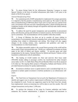 74. To attract foreign funds for the infrastructure financing, I propose to create
Special Vehicles in the form of notified infrastructure debt funds. I will come to the
details in Part B of my speech.
National Manufacturing Policy
75. For sustained growth of GDP and productive employment for younger generation,
it is imperative that the growth in manufacturing sector picks up. We expect to take the
share of manufacturing in GDP from about 16 per cent to 25 per cent over a period of ten
years. Government will come out with a manufacturing policy, which will bring down the
compliance burden on the industry through self-regulation and help make Indian industry
globally competitive.
76. To address the need for greater transparency and accountability in procurement
policy and allocation, pricing and utilisation of natural resources, the Government has set
up two committees. The recommendations will be available within three months.
77. A Group of Ministers has been set up to consider all issues relating to
reconciliation of environmental concerns emanating from various departmental activities
including those related to infrastructure and mining. This Group will also suggest
changes in the existing statutes, rules, regulations and guidelines and make its
recommendations in a time bound manner.
78. The Indian automobile market is the second fastest growing in the world and has
shown nearly 30 per cent growth this year. World over, substantial investments are being
made in the field of hybrid and electric mobility. To provide green and clean
transportation for the masses, National Mission for Hybrid and Electric Vehicles will be
launched in collaboration with all stakeholders.
79. The funding of 15,260 modern low floor and semi-low floor buses under
JNNURM, besides adding to passenger comfort, has transformed the urban transport
across India. In 2011-12, Delhi Metro Phase-III and Mumbai Metro Line III are proposed
to be taken up. The ongoing Metro projects of Bengaluru, Kolkata and Chennai will be
provided financial assistance for speedy implementation.
80. Investment in fertilizer sector is capital intensive and is considered high risk. It is
proposed to include capital investment in fertiliser production as an infrastructure sub-
sector.
Exports
81. The Task Force on Transactions Cost set up by the Department of Commerce to
identify and suggest ways to achieve improvement in efficiency of our export processes,
has completed its work. Twenty one suggestions made by the Task Force have already
been implemented. Action on remaining two will be taken in next few months. This will
mitigate transactions cost by about `2,100 crore.
82. To quicken the clearance of the cargo by Customs authorities and further
modernise the Customs administration, I propose to introduce self-assessment in
13
 