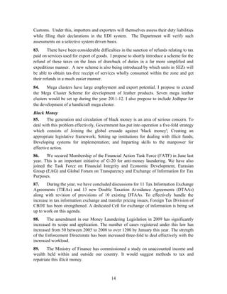 Customs. Under this, importers and exporters will themselves assess their duty liabilities
while filing their declarations in the EDI system. The Department will verify such
assessments on a selective system driven basis.
83. There have been considerable difficulties in the sanction of refunds relating to tax
paid on services used for export of goods. I propose to shortly introduce a scheme for the
refund of these taxes on the lines of drawback of duties in a far more simplified and
expeditious manner. A new scheme is also being introduced by which units in SEZs will
be able to obtain tax-free receipt of services wholly consumed within the zone and get
their refunds in a much easier manner.
84. Mega clusters have large employment and export potential. I propose to extend
the Mega Cluster Scheme for development of leather products. Seven mega leather
clusters would be set up during the year 2011-12. I also propose to include Jodhpur for
the development of a handicraft mega cluster.
Black Money
85. The generation and circulation of black money is an area of serious concern. To
deal with this problem effectively, Government has put into operation a five-fold strategy
which consists of Joining the global crusade against 'black money'; Creating an
appropriate legislative framework; Setting up institutions for dealing with illicit funds;
Developing systems for implementation; and Imparting skills to the manpower for
effective action.
86. We secured Membership of the Financial Action Task Force (FATF) in June last
year. This is an important initiative of G-20 for anti-money laundering. We have also
joined the Task Force on Financial Integrity and Economic Development, Eurasian
Group (EAG) and Global Forum on Transparency and Exchange of Information for Tax
Purposes.
87. During the year, we have concluded discussions for 11 Tax Information Exchange
Agreements (TIEAs) and 13 new Double Taxation Avoidance Agreements (DTAAs)
along with revision of provisions of 10 existing DTAAs. To effectively handle the
increase in tax information exchange and transfer pricing issues, Foreign Tax Division of
CBDT has been strengthened. A dedicated Cell for exchange of information is being set
up to work on this agenda.
88. The amendment in our Money Laundering Legislation in 2009 has significantly
increased its scope and application. The number of cases registered under this law has
increased from 50 between 2005 to 2008 to over 1200 by January this year. The strength
of the Enforcement Directorate has been increased three-fold to deal effectively with the
increased workload.
89. The Ministry of Finance has commissioned a study on unaccounted income and
wealth held within and outside our country. It would suggest methods to tax and
repatriate this illicit money.
14
 