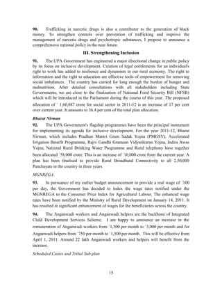 90. Trafficking in narcotic drugs is also a contributor to the generation of black
money. To strengthen controls over prevention of trafficking and improve the
management of narcotic drugs and psychotropic substances, I propose to announce a
comprehensive national policy in the near future.
III. Strengthening Inclusion
91. The UPA Government has engineered a major directional change in public policy
by its focus on inclusive development. Creation of legal entitlements for an individual's
right to work has added to resilience and dynamism in our rural economy. The right to
information and the right to education are effective tools of empowerment for removing
social imbalances. The country has carried for long enough the burden of hunger and
malnutrition. After detailed consultations with all stakeholders including State
Governments, we are close to the finalisation of National Food Security Bill (NFSB)
which will be introduced in the Parliament during the course of this year. The proposed
allocation of ` 1,60,887 crore for social sector in 2011-12 is an increase of 17 per cent
over current year. It amounts to 36.4 per cent of the total plan allocation.
Bharat Nirman
92. The UPA Government's flagship programmes have been the principal instrument
for implementing its agenda for inclusive development. For the year 2011-12, Bharat
Nirman, which includes Pradhan Mantri Gram Sadak Yojna (PMGSY), Accelerated
Irrigation Benefit Programme, Rajiv Gandhi Grameen Vidyutikaran Yojna, Indira Awas
Yojna, National Rural Drinking Water Programme and Rural telephony have together
been allocated `58,000 crore. This is an increase of `10,000 crore from the current year. A
plan has been finalised to provide Rural Broadband Connectivity to all 2,50,000
Panchayats in the country in three years.
MGNREGA
93. In pursuance of my earlier budget announcement to provide a real wage of `100
per day, the Government has decided to index the wage rates notified under the
MGNREGA to the Consumer Price Index for Agricultural Labour. The enhanced wage
rates have been notified by the Ministry of Rural Development on January 14, 2011. It
has resulted in significant enhancement of wages for the beneficiaries across the country.
94. The Anganwadi workers and Anganwadi helpers are the backbone of Integrated
Child Development Services Scheme. I am happy to announce an increase in the
remuneration of Anganwadi workers from `1,500 per month to `3,000 per month and for
Anganwadi helpers from `750 per month to `1,500 per month. This will be effective from
April 1, 2011. Around 22 lakh Anganwadi workers and helpers will benefit from the
increase.
Scheduled Castes and Tribal Sub-plan
15
 