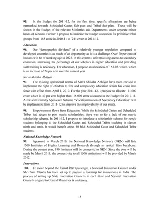 95. In the Budget for 2011-12, for the first time, specific allocations are being
earmarked towards Scheduled Castes Sub-plan and Tribal Sub-plan. These will be
shown in the Budget of the relevant Ministries and Departments under separate minor
heads of account. Further, I propose to increase the Budget allocation for primitive tribal
groups from `185 crore in 2010-11 to `244 crore in 2011-12.
Education
96. Our “demographic dividend” of a relatively younger population compared to
developed countries is as much of an opportunity as it is a challenge. Over 70 per cent of
Indians will be of working age in 2025. In this context, universalising access to secondary
education, increasing the percentage of our scholars in higher education and providing
skill training is necessary. For education, I propose an allocation of ` 52,057 crore, which
is an increase of 24 per cent over the current year.
Sarva Shiksha Abhiyan
97. The existing operational norms of Sarva Shiksha Abhiyan have been revised to
implement the right of children to free and compulsory education which has come into
force with effect from April 1, 2010. For the year 2011-12, I propose to allocate `21,000
crore which is 40 per cent higher than `15,000 crore allocated in the Budget for 2010-11.
A revised Centrally Sponsored Scheme “Vocationalisation of Secondary Education” will
be implemented from 2011-12 to improve the employability of our youth.
98. Empowerment flows from Education. While the Scheduled Castes and Scheduled
Tribes had access to post matric scholarships, there was so far a lack of pre matric
scholarship scheme. In 2011-12, I propose to introduce a scholarship scheme for needy
students belonging to the Scheduled Castes and Scheduled Tribes studying in classes
ninth and tenth. It would benefit about 40 lakh Scheduled Caste and Scheduled Tribe
students.
National Knowledge Network
99. Approved in March 2010, the National Knowledge Network (NKN) will link
1500 Institutes of Higher Learning and Research through an optical fibre backbone.
During the current year, 190 Institutes will be connected to NKN. Since the core will be
ready by March 2011, the connectivity to all 1500 institutions will be provided by March
2012.
Innovations
100. To move beyond the formal R&D paradigm, a National Innovation Council under
Shri Sam Pitroda has been set up to prepare a roadmap for innovations in India. The
process of setting up State Innovation Councils in each State and Sectoral Innovation
Councils aligned to Central Ministries is underway.
16
 