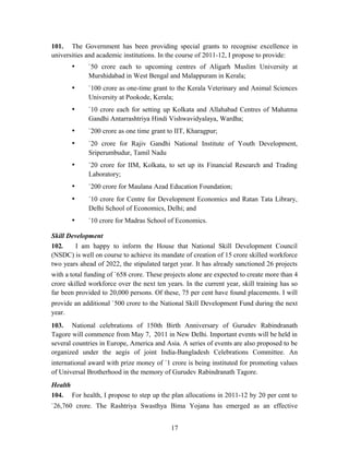 101. The Government has been providing special grants to recognise excellence in
universities and academic institutions. In the course of 2011-12, I propose to provide:
• `50 crore each to upcoming centres of Aligarh Muslim University at
Murshidabad in West Bengal and Malappuram in Kerala;
• `100 crore as one-time grant to the Kerala Veterinary and Animal Sciences
University at Pookode, Kerala;
• `10 crore each for setting up Kolkata and Allahabad Centres of Mahatma
Gandhi Antarrashtriya Hindi Vishwavidyalaya, Wardha;
• `200 crore as one time grant to IIT, Kharagpur;
• `20 crore for Rajiv Gandhi National Institute of Youth Development,
Sriperumbudur, Tamil Nadu
• `20 crore for IIM, Kolkata, to set up its Financial Research and Trading
Laboratory;
• `200 crore for Maulana Azad Education Foundation;
• `10 crore for Centre for Development Economics and Ratan Tata Library,
Delhi School of Economics, Delhi; and
• `10 crore for Madras School of Economics.
Skill Development
102. I am happy to inform the House that National Skill Development Council
(NSDC) is well on course to achieve its mandate of creation of 15 crore skilled workforce
two years ahead of 2022, the stipulated target year. It has already sanctioned 26 projects
with a total funding of `658 crore. These projects alone are expected to create more than 4
crore skilled workforce over the next ten years. In the current year, skill training has so
far been provided to 20,000 persons. Of these, 75 per cent have found placements. I will
provide an additional `500 crore to the National Skill Development Fund during the next
year.
103. National celebrations of 150th Birth Anniversary of Gurudev Rabindranath
Tagore will commence from May 7, 2011 in New Delhi. Important events will be held in
several countries in Europe, America and Asia. A series of events are also proposed to be
organized under the aegis of joint India-Bangladesh Celebrations Committee. An
international award with prize money of `1 crore is being instituted for promoting values
of Universal Brotherhood in the memory of Gurudev Rabindranath Tagore.
Health
104. For health, I propose to step up the plan allocations in 2011-12 by 20 per cent to
`26,760 crore. The Rashtriya Swasthya Bima Yojana has emerged as an effective
17
 
