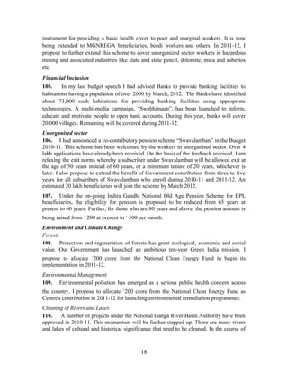 instrument for providing a basic health cover to poor and marginal workers. It is now
being extended to MGNREGA beneficiaries, beedi workers and others. In 2011-12, I
propose to further extend this scheme to cover unorganized sector workers in hazardous
mining and associated industries like slate and slate pencil, dolomite, mica and asbestos
etc.
Financial Inclusion
105. In my last budget speech I had advised Banks to provide banking facilities to
habitations having a population of over 2000 by March, 2012. The Banks have identified
about 73,000 such habitations for providing banking facilities using appropriate
technologies. A multi-media campaign, “Swabhimaan”, has been launched to inform,
educate and motivate people to open bank accounts. During this year, banks will cover
20,000 villages. Remaining will be covered during 2011-12.
Unorganised sector
106. I had announced a co-contributory pension scheme “Swavalamban” in the Budget
2010-11. This scheme has been welcomed by the workers in unorganised sector. Over 4
lakh applications have already been received. On the basis of the feedback received, I am
relaxing the exit norms whereby a subscriber under Swavalamban will be allowed exit at
the age of 50 years instead of 60 years, or a minimum tenure of 20 years, whichever is
later. I also propose to extend the benefit of Government contribution from three to five
years for all subscribers of Swavalamban who enroll during 2010-11 and 2011-12. An
estimated 20 lakh beneficiaries will join the scheme by March 2012.
107. Under the on-going Indira Gandhi National Old Age Pension Scheme for BPL
beneficiaries, the eligibility for pension is proposed to be reduced from 65 years at
present to 60 years. Further, for those who are 80 years and above, the pension amount is
being raised from ` 200 at present to ` 500 per month.
Environment and Climate Change
Forests
108. Protection and regeneration of forests has great ecological, economic and social
value. Our Government has launched an ambitious ten-year Green India mission. I
propose to allocate `200 crore from the National Clean Energy Fund to begin its
implementation in 2011-12.
Environmental Management
109. Environmental pollution has emerged as a serious public health concern across
the country. I propose to allocate `200 crore from the National Clean Energy Fund as
Centre's contribution in 2011-12 for launching environmental remediation programmes.
Cleaning of Rivers and Lakes
110. A number of projects under the National Ganga River Basin Authority have been
approved in 2010-11. This momentum will be further stepped up. There are many rivers
and lakes of cultural and historical significance that need to be cleaned. In the course of
18
 