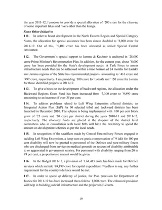 the year 2011-12, I propose to provide a special allocation of `200 crore for the clean-up
of some important lakes and rivers other than the Ganga.
Some Other Initiatives
111. In order to boost development in the North Eastern Region and Special Category
States, the allocation for special assistance has been almost doubled to `8,000 crore for
2011-12. Out of this, `5,400 crore has been allocated as untied Special Central
Assistance.
112. The Government’s special support to Jammu & Kashmir is anchored in `28,000
crore Prime Minister's Reconstruction Plan. In addition, for the current year, about `8,000
crore has been provided for the State's development needs. A Task Force to assess
infrastructure needs that can be addressed within a time horizon of 24 months for Ladakh
and Jammu regions of the State has recommended projects amounting to `416 crore and
`497 crore, respectively. I am providing `100 crore for Ladakh and `150 crore for Jammu
for these identified projects in 2011-12.
113. To give a boost to the development of backward regions, the allocation under the
Backward Regions Grant Fund has been increased from `7,300 crore to `9,890 crore
amounting to an increase of over 35 per cent.
114. To address problems related to Left Wing Extremism affected districts, an
Integrated Action Plan (IAP) for 60 selected tribal and backward districts has been
launched in December 2010. The scheme is being implemented with 100 per cent block
grant of `25 crore and `30 crore per district during the years 2010-11 and 2011-12,
respectively. The allocated funds are placed at the disposal of the district level
committees who in consultation with local MPs will have the flexibility to spend the
amount on development schemes as per the local needs.
115. In recognition of the sacrifices made by Central Para-military Forces engaged in
tackling Left Wing Extremism, a lump sum ex-gratia compensation of `9 lakh for 100 per
cent disability will now be granted to personnel of the Defence and para-military forces
who are discharged from service on medical grounds on account of disability attributable
to or aggravated in government service. For personnel with disability ranging from 20 to
99 per cent, a proportionate amount would be given.
116. In the Budget 2011-12, a provision of `1,64,415 crore has been made for Defence
services which include `69,199 crore for capital expenditure. Needless to say, any further
requirement for the country's defence would be met.
117. In order to speed up delivery of justice, the Plan provision for Department of
Justice for 2011-12 has been increased three-fold to `1,000 crore. The enhanced provision
will help in building judicial infrastructure and the project on E-courts.
19
 
