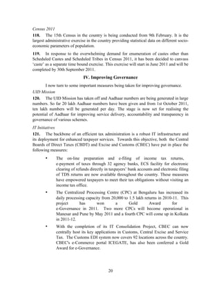 Census 2011
118. The 15th Census in the country is being conducted from 9th February. It is the
largest administrative exercise in the country providing statistical data on different socio-
economic parameters of population.
119. In response to the overwhelming demand for enumeration of castes other than
Scheduled Castes and Scheduled Tribes in Census 2011, it has been decided to canvass
‘caste’ as a separate time bound exercise. This exercise will start in June 2011 and will be
completed by 30th September 2011.
IV. Improving Governance
I now turn to some important measures being taken for improving governance.
UID Mission
120. The UID Mission has taken off and Aadhaar numbers are being generated in large
numbers. So far 20 lakh Aadhaar numbers have been given and from 1st October 2011,
ten lakh numbers will be generated per day. The stage is now set for realising the
potential of Aadhaar for improving service delivery, accountability and transparency in
governance of various schemes.
IT Initiatives
121. The backbone of an efficient tax administration is a robust IT infrastructure and
its deployment for enhanced taxpayer services. Towards this objective, both the Central
Boards of Direct Taxes (CBDT) and Excise and Customs (CBEC) have put in place the
following measures:
• The on-line preparation and e-filing of income tax returns,
e-payment of taxes through 32 agency banks, ECS facility for electronic
clearing of refunds directly in taxpayers’ bank accounts and electronic filing
of TDS returns are now available throughout the country. These measures
have empowered taxpayers to meet their tax obligations without visiting an
income tax office.
• The Centralized Processing Centre (CPC) at Bengaluru has increased its
daily processing capacity from 20,000 to 1.5 lakh returns in 2010-11. This
project has won a Gold Award for
e-Governance in 2011. Two more CPCs will become operational in
Manesar and Pune by May 2011 and a fourth CPC will come up in Kolkata
in 2011-12.
• With the completion of its IT Consolidation Project, CBEC can now
centrally host its key applications in Customs, Central Excise and Service
Tax. The Customs EDI system now covers 92 locations across the country.
CBEC's e-Commerce portal ICEGATE, has also been conferred a Gold
Award for e-Governance.
20
 