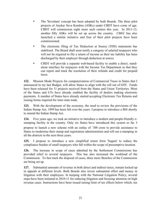 • The 'Sevottam' concept has been adopted by both Boards. The three pilot
projects of Aaykar Seva Kendras (ASKs) under CBDT have come of age.
CBDT will commission eight more such centres this year. In 2011-12,
another fifty ASKs will be set up across the country. CBEC has also
launched a similar initiative and four of their pilot projects have been
commissioned.
• The electronic filing of Tax Deduction at Source (TDS) statements has
stabilized. The Board shall soon notify a category of salaried taxpayers who
will not be required to file a return of income as their tax liability has been
discharged by their employer through deduction at source.
• CBDT will provide a separate web-based facility to enable a direct, stand-
alone interface for taxpayers with the Income Tax Department so that they
can report and track the resolution of their refunds and credit for prepaid
taxes.
122. Mission Mode Projects for computerization of Commercial Taxes in States that I
announced in my last Budget, will allow States to align with the roll out of GST. Funds
have been released for 31 projects received from the States and Union Territories. Most
of the States and UTs have already enabled the facility of dealers making electronic
payments. A number of States have already started accepting Electronic Tax Returns and
issuing forms required for inter-state trade.
123. With the development of the economy, the need to review the provisions of the
Indian Stamp Act, 1899 has been felt over the years. I propose to introduce a Bill shortly
to amend the Indian Stamp Act.
124. Five years ago, we took an initiative to introduce a modern and people-friendly e-
stamping facility in the country. Only six States have introduced this system so far. I
propose to launch a new scheme with an outlay of `300 crore to provide assistance to
States to modernise their stamp and registration administration and roll out e-stamping in
all the districts in the next three years.
125. I propose to introduce a new simplified return form 'Sugam' to reduce the
compliance burden of small taxpayers who fall within the scope of presumptive taxation.
126. The increase in scope of cases admitted by the Settlement Commissions has
provided relief to several taxpayers. This has also increased the workload of the
Commission. To fast track the disposal of cases, three more Benches of the Commission
are being set up.
127. Substantial amounts of revenue in both direct and indirect taxes, remain locked up
in appeals at different levels. Both Boards also invest substantial effort and money in
litigation with their employees. In keeping with the National Litigation Policy, several
steps have been initiated in 2010-11 for reducing litigation and focusing attention on high
revenue cases. Instructions have been issued raising limit of tax effects below which, tax
21
 