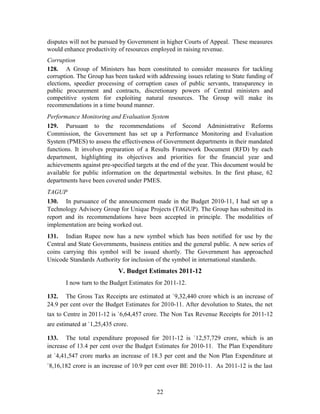 disputes will not be pursued by Government in higher Courts of Appeal. These measures
would enhance productivity of resources employed in raising revenue.
Corruption
128. A Group of Ministers has been constituted to consider measures for tackling
corruption. The Group has been tasked with addressing issues relating to State funding of
elections, speedier processing of corruption cases of public servants, transparency in
public procurement and contracts, discretionary powers of Central ministers and
competitive system for exploiting natural resources. The Group will make its
recommendations in a time bound manner.
Performance Monitoring and Evaluation System
129. Pursuant to the recommendations of Second Administrative Reforms
Commission, the Government has set up a Performance Monitoring and Evaluation
System (PMES) to assess the effectiveness of Government departments in their mandated
functions. It involves preparation of a Results Framework Document (RFD) by each
department, highlighting its objectives and priorities for the financial year and
achievements against pre-specified targets at the end of the year. This document would be
available for public information on the departmental websites. In the first phase, 62
departments have been covered under PMES.
TAGUP
130. In pursuance of the announcement made in the Budget 2010-11, I had set up a
Technology Advisory Group for Unique Projects (TAGUP). The Group has submitted its
report and its recommendations have been accepted in principle. The modalities of
implementation are being worked out.
131. Indian Rupee now has a new symbol which has been notified for use by the
Central and State Governments, business entities and the general public. A new series of
coins carrying this symbol will be issued shortly. The Government has approached
Unicode Standards Authority for inclusion of the symbol in international standards.
V. Budget Estimates 2011-12
I now turn to the Budget Estimates for 2011-12.
132. The Gross Tax Receipts are estimated at `9,32,440 crore which is an increase of
24.9 per cent over the Budget Estimates for 2010-11. After devolution to States, the net
tax to Centre in 2011-12 is `6,64,457 crore. The Non Tax Revenue Receipts for 2011-12
are estimated at `1,25,435 crore.
133. The total expenditure proposed for 2011-12 is `12,57,729 crore, which is an
increase of 13.4 per cent over the Budget Estimates for 2010-11. The Plan Expenditure
at `4,41,547 crore marks an increase of 18.3 per cent and the Non Plan Expenditure at
`8,16,182 crore is an increase of 10.9 per cent over BE 2010-11. As 2011-12 is the last
22
 