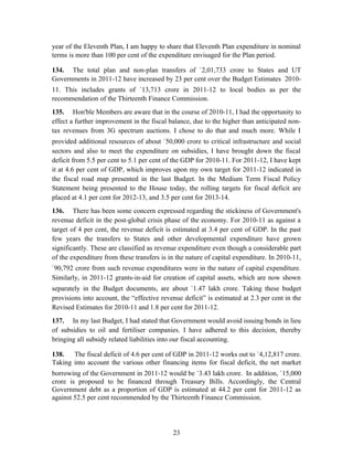 year of the Eleventh Plan, I am happy to share that Eleventh Plan expenditure in nominal
terms is more than 100 per cent of the expenditure envisaged for the Plan period.
134. The total plan and non-plan transfers of `2,01,733 crore to States and UT
Governments in 2011-12 have increased by 23 per cent over the Budget Estimates 2010-
11. This includes grants of `13,713 crore in 2011-12 to local bodies as per the
recommendation of the Thirteenth Finance Commission.
135. Hon'ble Members are aware that in the course of 2010-11, I had the opportunity to
effect a further improvement in the fiscal balance, due to the higher than anticipated non-
tax revenues from 3G spectrum auctions. I chose to do that and much more. While I
provided additional resources of about `50,000 crore to critical infrastructure and social
sectors and also to meet the expenditure on subsidies, I have brought down the fiscal
deficit from 5.5 per cent to 5.1 per cent of the GDP for 2010-11. For 2011-12, I have kept
it at 4.6 per cent of GDP, which improves upon my own target for 2011-12 indicated in
the fiscal road map presented in the last Budget. In the Medium Term Fiscal Policy
Statement being presented to the House today, the rolling targets for fiscal deficit are
placed at 4.1 per cent for 2012-13, and 3.5 per cent for 2013-14.
136. There has been some concern expressed regarding the stickiness of Government's
revenue deficit in the post-global crisis phase of the economy. For 2010-11 as against a
target of 4 per cent, the revenue deficit is estimated at 3.4 per cent of GDP. In the past
few years the transfers to States and other developmental expenditure have grown
significantly. These are classified as revenue expenditure even though a considerable part
of the expenditure from these transfers is in the nature of capital expenditure. In 2010-11,
`90,792 crore from such revenue expenditures were in the nature of capital expenditure.
Similarly, in 2011-12 grants-in-aid for creation of capital assets, which are now shown
separately in the Budget documents, are about `1.47 lakh crore. Taking these budget
provisions into account, the “effective revenue deficit” is estimated at 2.3 per cent in the
Revised Estimates for 2010-11 and 1.8 per cent for 2011-12.
137. In my last Budget, I had stated that Government would avoid issuing bonds in lieu
of subsidies to oil and fertiliser companies. I have adhered to this decision, thereby
bringing all subsidy related liabilities into our fiscal accounting.
138. The fiscal deficit of 4.6 per cent of GDP in 2011-12 works out to `4,12,817 crore.
Taking into account the various other financing items for fiscal deficit, the net market
borrowing of the Government in 2011-12 would be `3.43 lakh crore. In addition, `15,000
crore is proposed to be financed through Treasury Bills. Accordingly, the Central
Government debt as a proportion of GDP is estimated at 44.2 per cent for 2011-12 as
against 52.5 per cent recommended by the Thirteenth Finance Commission.
23
 