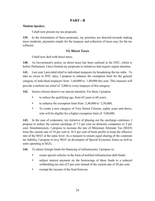 PART - B
Madam Speaker,
I shall now present my tax proposals.
139. In the formulation of these proposals, my priorities are directed towards making
taxes moderate, payments simple for the taxpayer and collection of taxes easy for the tax
collector.
VI. Direct Taxes
I shall now deal with direct taxes.
140. As Government's policy on direct taxes has been outlined in the DTC, which is
before Parliament, I have limited my proposals to initiatives that require urgent attention.
141. Last year I provided relief to individual taxpayers by broadening the tax slabs. To
take us closer to DTC rates, I propose to enhance the exemption limit for the general
category of individual taxpayers from `1,60,000 to `1,80,000 this year. This measure will
provide a uniform tax relief of `2,000 to every taxpayer of this category.
142. Senior citizens deserve our special attention. For them, I propose
• to reduce the qualifying age, from 65 years to 60 years;
• to enhance the exemption limit from `2,40,000 to `2,50,000;
• To create a new category of Very Senior Citizens, eighty years and above,
who will be eligible for a higher exemption limit of `5,00,000.
143. In the case of corporates, my initiative of phasing out the surcharge continues. I
propose to reduce the current surcharge of 7.5 per cent on domestic companies to 5 per
cent. Simultaneously, I propose to increase the rate of Minimum Alternate Tax (MAT)
from the current rate of 18 per cent to 18.5 per cent of book profits to keep the effective
rate of the MAT at the same level. As a measure to ensure equal sharing of the corporate
tax liability, I propose to levy MAT on developers of Special Economic Zones as well as
units operating in SEZs.
144. To attract foreign funds for financing of infrastructure, I propose to:
• create special vehicles in the form of notified infrastructure debt funds;
• subject interest payment on the borrowings of these funds to a reduced
withholding tax rate of 5 per cent instead of the current rate of 20 per cent;
• exempt the income of the fund from tax.
24
 