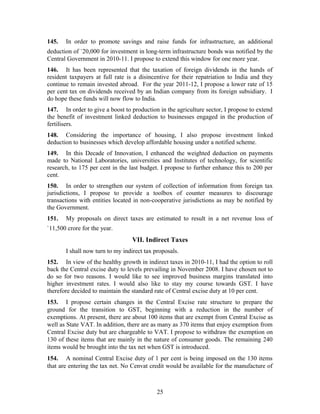 145. In order to promote savings and raise funds for infrastructure, an additional
deduction of `20,000 for investment in long-term infrastructure bonds was notified by the
Central Government in 2010-11. I propose to extend this window for one more year.
146. It has been represented that the taxation of foreign dividends in the hands of
resident taxpayers at full rate is a disincentive for their repatriation to India and they
continue to remain invested abroad. For the year 2011-12, I propose a lower rate of 15
per cent tax on dividends received by an Indian company from its foreign subsidiary. I
do hope these funds will now flow to India.
147. In order to give a boost to production in the agriculture sector, I propose to extend
the benefit of investment linked deduction to businesses engaged in the production of
fertilisers.
148. Considering the importance of housing, I also propose investment linked
deduction to businesses which develop affordable housing under a notified scheme.
149. In this Decade of Innovation, I enhanced the weighted deduction on payments
made to National Laboratories, universities and Institutes of technology, for scientific
research, to 175 per cent in the last budget. I propose to further enhance this to 200 per
cent.
150. In order to strengthen our system of collection of information from foreign tax
jurisdictions, I propose to provide a toolbox of counter measures to discourage
transactions with entities located in non-cooperative jurisdictions as may be notified by
the Government.
151. My proposals on direct taxes are estimated to result in a net revenue loss of
`11,500 crore for the year.
VII. Indirect Taxes
I shall now turn to my indirect tax proposals.
152. In view of the healthy growth in indirect taxes in 2010-11, I had the option to roll
back the Central excise duty to levels prevailing in November 2008. I have chosen not to
do so for two reasons. I would like to see improved business margins translated into
higher investment rates. I would also like to stay my course towards GST. I have
therefore decided to maintain the standard rate of Central excise duty at 10 per cent.
153. I propose certain changes in the Central Excise rate structure to prepare the
ground for the transition to GST, beginning with a reduction in the number of
exemptions. At present, there are about 100 items that are exempt from Central Excise as
well as State VAT. In addition, there are as many as 370 items that enjoy exemption from
Central Excise duty but are chargeable to VAT. I propose to withdraw the exemption on
130 of these items that are mainly in the nature of consumer goods. The remaining 240
items would be brought into the tax net when GST is introduced.
154. A nominal Central Excise duty of 1 per cent is being imposed on the 130 items
that are entering the tax net. No Cenvat credit would be available for the manufacture of
25
 