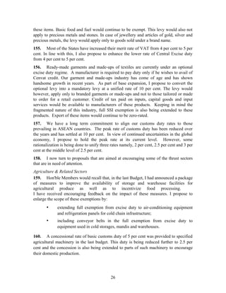 these items. Basic food and fuel would continue to be exempt. This levy would also not
apply to precious metals and stones. In case of jewellery and articles of gold, silver and
precious metals, the levy would apply only to goods sold under a brand name.
155. Most of the States have increased their merit rate of VAT from 4 per cent to 5 per
cent. In line with this, I also propose to enhance the lower rate of Central Excise duty
from 4 per cent to 5 per cent.
156. Ready-made garments and made-ups of textiles are currently under an optional
excise duty regime. A manufacturer is required to pay duty only if he wishes to avail of
Cenvat credit. Our garment and made-ups industry has come of age and has shown
handsome growth in recent years. As part of base expansion, I propose to convert the
optional levy into a mandatory levy at a unified rate of 10 per cent. The levy would
however, apply only to branded garments or made-ups and not to those tailored or made
to order for a retail customer. Credit of tax paid on inputs, capital goods and input
services would be available to manufacturers of these products. Keeping in mind the
fragmented nature of this industry, full SSI exemption is also being extended to these
products. Export of these items would continue to be zero-rated.
157. We have a long term commitment to align our customs duty rates to those
prevailing in ASEAN countries. The peak rate of customs duty has been reduced over
the years and has settled at 10 per cent. In view of continued uncertainties in the global
economy, I propose to hold the peak rate at its current level. However, some
rationalization is being done to unify three rates namely, 2 per cent, 2.5 per cent and 3 per
cent at the middle level of 2.5 per cent.
158. I now turn to proposals that are aimed at encouraging some of the thrust sectors
that are in need of attention.
Agriculture & Related Sectors
159. Hon'ble Members would recall that, in the last Budget, I had announced a package
of measures to improve the availability of storage and warehouse facilities for
agricultural produce as well as to incentivize food processing.
I have received encouraging feedback on the impact of these measures. I propose to
enlarge the scope of these exemptions by:
• extending full exemption from excise duty to air-conditioning equipment
and refrigeration panels for cold chain infrastructure;
• including conveyor belts in the full exemption from excise duty to
equipment used in cold storages, mandis and warehouses.
160. A concessional rate of basic customs duty of 5 per cent was provided to specified
agricultural machinery in the last budget. This duty is being reduced further to 2.5 per
cent and the concession is also being extended to parts of such machinery to encourage
their domestic production.
26
 