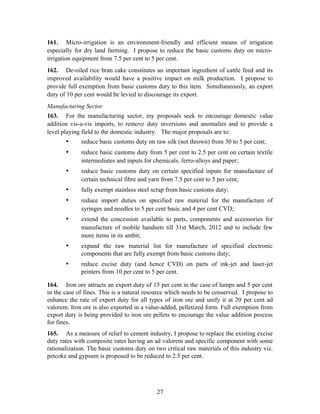 161. Micro-irrigation is an environment-friendly and efficient means of irrigation
especially for dry land farming. I propose to reduce the basic customs duty on micro-
irrigation equipment from 7.5 per cent to 5 per cent.
162. De-oiled rice bran cake constitutes an important ingredient of cattle feed and its
improved availability would have a positive impact on milk production. I propose to
provide full exemption from basic customs duty to this item. Simultaneously, an export
duty of 10 per cent would be levied to discourage its export.
Manufacturing Sector
163. For the manufacturing sector, my proposals seek to encourage domestic value
addition vis-a-vis imports, to remove duty inversions and anomalies and to provide a
level playing field to the domestic industry. The major proposals are to:
• reduce basic customs duty on raw silk (not thrown) from 30 to 5 per cent;
• reduce basic customs duty from 5 per cent to 2.5 per cent on certain textile
intermediates and inputs for chemicals, ferro-alloys and paper;
• reduce basic customs duty on certain specified inputs for manufacture of
certain technical fibre and yarn from 7.5 per cent to 5 per cent;
• fully exempt stainless steel scrap from basic customs duty;
• reduce import duties on specified raw material for the manufacture of
syringes and needles to 5 per cent basic and 4 per cent CVD;
• extend the concession available to parts, components and accessories for
manufacture of mobile handsets till 31st March, 2012 and to include few
more items in its ambit;
• expand the raw material list for manufacture of specified electronic
components that are fully exempt from basic customs duty;
• reduce excise duty (and hence CVD) on parts of ink-jet and laser-jet
printers from 10 per cent to 5 per cent.
164. Iron ore attracts an export duty of 15 per cent in the case of lumps and 5 per cent
in the case of fines. This is a natural resource which needs to be conserved. I propose to
enhance the rate of export duty for all types of iron ore and unify it at 20 per cent ad
valorem. Iron ore is also exported in a value-added, pelletized form. Full exemption from
export duty is being provided to iron ore pellets to encourage the value addition process
for fines.
165. As a measure of relief to cement industry, I propose to replace the existing excise
duty rates with composite rates having an ad valorem and specific component with some
rationalization. The basic customs duty on two critical raw materials of this industry viz.
petcoke and gypsum is proposed to be reduced to 2.5 per cent.
27
 