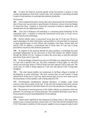 166. To drive the financial inclusion agenda of the Government, I propose to fully
exempt cash dispensers from basic customs duty. Full exemption is also being extended
to parts of such machines to encourage their domestic production.
Environment
167. Full exemption from basic customs duty and a concessional rate of Central Excise
duty of 4 per cent was provided to specified parts of electrical vehicles in the last Budget
on actual-user basis. I propose to extend the concession to batteries imported by such
manufacturers for the replacement market.
168. Fuel cell or Hydrogen cell technology is a promising green technology for the
automobile sector. I propose to extend the concessional excise duty of 10 per cent to
vehicles based on this technology.
169. Hybrid vehicles enjoy a concessional excise duty rate of 10 per cent. However,
import dependence for their critical parts/ sub-assemblies is still quite high. It is proposed
to grant specified parts of such vehicles full exemption from basic customs duty and
special CVD. In addition, a concessional rate of excise duty of 5 per cent is being
prescribed to incentivise their domestic production.
170. In response to the growing demand for green products, a technology has been
developed indigenously for the conversion of fossil fuel vehicles into Hybrid vehicles
through the fitment of a kit. I propose to reduce the excise duty on such kits and their
parts from 10 per cent to 5 per cent.
171. In the last Budget, Central Excise duty on LED lights was reduced from 8 per cent
to 4 per cent to promote their use. The basic component of these lights viz. the LED
attracts an excise duty (hence, CVD) of 10 per cent and a special CVD of 4 per cent. The
excise duty on LEDs is being reduced to 5 per cent and special CVD is being fully
exempted.
172. The solar lantern enables our countrymen in far-flung villages to partake of
developments in green technology. The basic customs duty on such lanterns is being
reduced from 10 per cent to 5 per cent. Basic customs duty on a few more inputs used in
the manufacture of solar modules/ cells is being reduced to Nil.
173. Environmental considerations demand promotion of laundry soaps which
conserve water and are gentle on the soil. To this end, full exemption from basic customs
duty is being provided to Crude Palm Stearin for use in the manufacture of laundry soap.
174. Pre-tanning or tanning processes in the leather industry use chemicals which are
pollutants. To encourage use of green processes, full exemption from basic excise duty is
being granted to enzyme based preparations for pre-tanning.
Infrastructure
175. Capital goods imported for the expansion of existing mega or ultra mega power
projects enjoy a concessional basic customs duty of 2.5 per cent and full exemption from
CVD. This creates a disability for the domestic suppliers who are required to pay Central
28
 