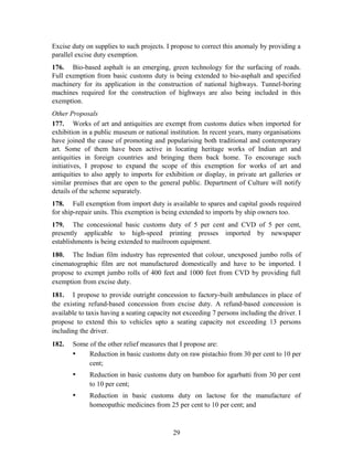 Excise duty on supplies to such projects. I propose to correct this anomaly by providing a
parallel excise duty exemption.
176. Bio-based asphalt is an emerging, green technology for the surfacing of roads.
Full exemption from basic customs duty is being extended to bio-asphalt and specified
machinery for its application in the construction of national highways. Tunnel-boring
machines required for the construction of highways are also being included in this
exemption.
Other Proposals
177. Works of art and antiquities are exempt from customs duties when imported for
exhibition in a public museum or national institution. In recent years, many organisations
have joined the cause of promoting and popularising both traditional and contemporary
art. Some of them have been active in locating heritage works of Indian art and
antiquities in foreign countries and bringing them back home. To encourage such
initiatives, I propose to expand the scope of this exemption for works of art and
antiquities to also apply to imports for exhibition or display, in private art galleries or
similar premises that are open to the general public. Department of Culture will notify
details of the scheme separately.
178. Full exemption from import duty is available to spares and capital goods required
for ship-repair units. This exemption is being extended to imports by ship owners too.
179. The concessional basic customs duty of 5 per cent and CVD of 5 per cent,
presently applicable to high-speed printing presses imported by newspaper
establishments is being extended to mailroom equipment.
180. The Indian film industry has represented that colour, unexposed jumbo rolls of
cinematographic film are not manufactured domestically and have to be imported. I
propose to exempt jumbo rolls of 400 feet and 1000 feet from CVD by providing full
exemption from excise duty.
181. I propose to provide outright concession to factory-built ambulances in place of
the existing refund-based concession from excise duty. A refund-based concession is
available to taxis having a seating capacity not exceeding 7 persons including the driver. I
propose to extend this to vehicles upto a seating capacity not exceeding 13 persons
including the driver.
182. Some of the other relief measures that I propose are:
• Reduction in basic customs duty on raw pistachio from 30 per cent to 10 per
cent;
• Reduction in basic customs duty on bamboo for agarbatti from 30 per cent
to 10 per cent;
• Reduction in basic customs duty on lactose for the manufacture of
homeopathic medicines from 25 per cent to 10 per cent; and
29
 
