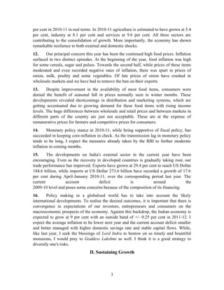 per cent in 2010-11 in real terms. In 2010-11 agriculture is estimated to have grown at 5.4
per cent, industry at 8.1 per cent and services at 9.6 per cent. All three sectors are
contributing to the consolidation of growth. More importantly, the economy has shown
remarkable resilience to both external and domestic shocks.
12. Our principal concern this year has been the continued high food prices. Inflation
surfaced in two distinct episodes. At the beginning of the year, food inflation was high
for some cereals, sugar and pulses. Towards the second half, while prices of these items
moderated and even recorded negative rates of inflation, there was spurt in prices of
onion, milk, poultry and some vegetables. Of late prices of onion have crashed in
wholesale markets and we have had to remove the ban on their exports.
13. Despite improvement in the availability of most food items, consumers were
denied the benefit of seasonal fall in prices normally seen in winter months. These
developments revealed shortcomings in distribution and marketing systems, which are
getting accentuated due to growing demand for these food items with rising income
levels. The huge differences between wholesale and retail prices and between markets in
different parts of the country are just not acceptable. These are at the expense of
remunerative prices for farmers and competitive prices for consumers.
14. Monetary policy stance in 2010-11, while being supportive of fiscal policy, has
succeeded in keeping core-inflation in check. As the transmission lag in monetary policy
tends to be long, I expect the measures already taken by the RBI to further moderate
inflation in coming months.
15. The developments on India's external sector in the current year have been
encouraging. Even as the recovery in developed countries is gradually taking root, our
trade performance has improved. Exports have grown at 29.4 per cent to reach US Dollar
184.6 billion, while imports at US Dollar 273.6 billion have recorded a growth of 17.6
per cent during April-January 2010-11, over the corresponding period last year. The
current account deficit is around the
2009-10 level and poses some concerns because of the composition of its financing.
16. Policy making in a globalised world has to take into account the likely
international developments. To realise the desired outcomes, it is important that there is
convergence in expectations of our investors, entrepreneurs and consumers on the
macroeconomic prospects of the economy. Against this backdrop, the Indian economy is
expected to grow at 9 per cent with an outside band of +/- 0.25 per cent in 2011-12. I
expect the average inflation to be lower next year and the current account deficit smaller
and better managed with higher domestic savings rate and stable capital flows. While,
like last year, I seek the blessings of Lord Indra to bestow on us timely and bountiful
monsoons, I would pray to Goddess Lakshmi as well. I think it is a good strategy to
diversify one's risks.
II. Sustaining Growth
3
 