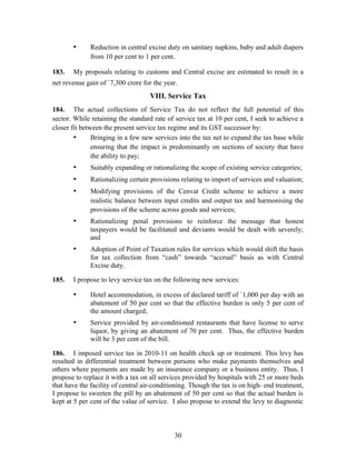 • Reduction in central excise duty on sanitary napkins, baby and adult diapers
from 10 per cent to 1 per cent.
183. My proposals relating to customs and Central excise are estimated to result in a
net revenue gain of `7,300 crore for the year.
VIII. Service Tax
184. The actual collections of Service Tax do not reflect the full potential of this
sector. While retaining the standard rate of service tax at 10 per cent, I seek to achieve a
closer fit between the present service tax regime and its GST successor by:
• Bringing in a few new services into the tax net to expand the tax base while
ensuring that the impact is predominantly on sections of society that have
the ability to pay;
• Suitably expanding or rationalizing the scope of existing service categories;
• Rationalizing certain provisions relating to import of services and valuation;
• Modifying provisions of the Cenvat Credit scheme to achieve a more
realistic balance between input credits and output tax and harmonising the
provisions of the scheme across goods and services;
• Rationalizing penal provisions to reinforce the message that honest
taxpayers would be facilitated and deviants would be dealt with severely;
and
• Adoption of Point of Taxation rules for services which would shift the basis
for tax collection from “cash” towards “accrual” basis as with Central
Excise duty.
185. I propose to levy service tax on the following new services:
• Hotel accommodation, in excess of declared tariff of `1,000 per day with an
abatement of 50 per cent so that the effective burden is only 5 per cent of
the amount charged;
• Service provided by air-conditioned restaurants that have license to serve
liquor, by giving an abatement of 70 per cent. Thus, the effective burden
will be 3 per cent of the bill.
186. I imposed service tax in 2010-11 on health check up or treatment. This levy has
resulted in differential treatment between persons who make payments themselves and
others where payments are made by an insurance company or a business entity. Thus, I
propose to replace it with a tax on all services provided by hospitals with 25 or more beds
that have the facility of central air-conditioning. Though the tax is on high- end treatment,
I propose to sweeten the pill by an abatement of 50 per cent so that the actual burden is
kept at 5 per cent of the value of service. I also propose to extend the levy to diagnostic
30
 