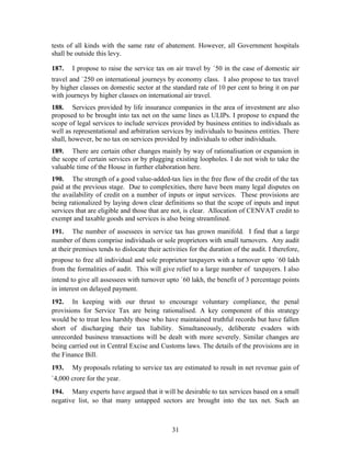 tests of all kinds with the same rate of abatement. However, all Government hospitals
shall be outside this levy.
187. I propose to raise the service tax on air travel by `50 in the case of domestic air
travel and `250 on international journeys by economy class. I also propose to tax travel
by higher classes on domestic sector at the standard rate of 10 per cent to bring it on par
with journeys by higher classes on international air travel.
188. Services provided by life insurance companies in the area of investment are also
proposed to be brought into tax net on the same lines as ULIPs. I propose to expand the
scope of legal services to include services provided by business entities to individuals as
well as representational and arbitration services by individuals to business entities. There
shall, however, be no tax on services provided by individuals to other individuals.
189. There are certain other changes mainly by way of rationalisation or expansion in
the scope of certain services or by plugging existing loopholes. I do not wish to take the
valuable time of the House in further elaboration here.
190. The strength of a good value-added-tax lies in the free flow of the credit of the tax
paid at the previous stage. Due to complexities, there have been many legal disputes on
the availability of credit on a number of inputs or input services. These provisions are
being rationalized by laying down clear definitions so that the scope of inputs and input
services that are eligible and those that are not, is clear. Allocation of CENVAT credit to
exempt and taxable goods and services is also being streamlined.
191. The number of assessees in service tax has grown manifold. I find that a large
number of them comprise individuals or sole proprietors with small turnovers. Any audit
at their premises tends to dislocate their activities for the duration of the audit. I therefore,
propose to free all individual and sole proprietor taxpayers with a turnover upto `60 lakh
from the formalities of audit. This will give relief to a large number of taxpayers. I also
intend to give all assessees with turnover upto `60 lakh, the benefit of 3 percentage points
in interest on delayed payment.
192. In keeping with our thrust to encourage voluntary compliance, the penal
provisions for Service Tax are being rationalised. A key component of this strategy
would be to treat less harshly those who have maintained truthful records but have fallen
short of discharging their tax liability. Simultaneously, deliberate evaders with
unrecorded business transactions will be dealt with more severely. Similar changes are
being carried out in Central Excise and Customs laws. The details of the provisions are in
the Finance Bill.
193. My proposals relating to service tax are estimated to result in net revenue gain of
`4,000 crore for the year.
194. Many experts have argued that it will be desirable to tax services based on a small
negative list, so that many untapped sectors are brought into the tax net. Such an
31
 