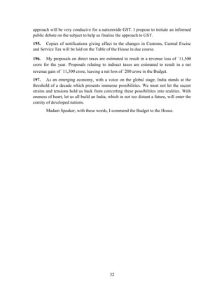 approach will be very conducive for a nationwide GST. I propose to initiate an informed
public debate on the subject to help us finalise the approach to GST.
195. Copies of notifications giving effect to the changes in Customs, Central Excise
and Service Tax will be laid on the Table of the House in due course.
196. My proposals on direct taxes are estimated to result in a revenue loss of `11,500
crore for the year. Proposals relating to indirect taxes are estimated to result in a net
revenue gain of `11,300 crore, leaving a net loss of `200 crore in the Budget.
197. As an emerging economy, with a voice on the global stage, India stands at the
threshold of a decade which presents immense possibilities. We must not let the recent
strains and tensions hold us back from converting these possibilities into realities. With
oneness of heart, let us all build an India, which in not too distant a future, will enter the
comity of developed nations.
Madam Speaker, with these words, I commend the Budget to the House.
32
 