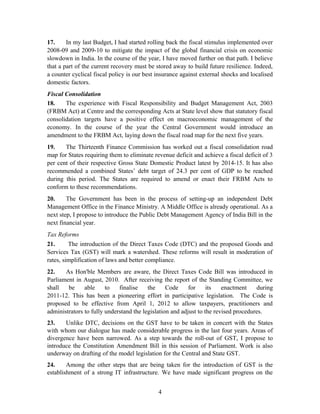 17. In my last Budget, I had started rolling back the fiscal stimulus implemented over
2008-09 and 2009-10 to mitigate the impact of the global financial crisis on economic
slowdown in India. In the course of the year, I have moved further on that path. I believe
that a part of the current recovery must be stored away to build future resilience. Indeed,
a counter cyclical fiscal policy is our best insurance against external shocks and localised
domestic factors.
Fiscal Consolidation
18. The experience with Fiscal Responsibility and Budget Management Act, 2003
(FRBM Act) at Centre and the corresponding Acts at State level show that statutory fiscal
consolidation targets have a positive effect on macroeconomic management of the
economy. In the course of the year the Central Government would introduce an
amendment to the FRBM Act, laying down the fiscal road map for the next five years.
19. The Thirteenth Finance Commission has worked out a fiscal consolidation road
map for States requiring them to eliminate revenue deficit and achieve a fiscal deficit of 3
per cent of their respective Gross State Domestic Product latest by 2014-15. It has also
recommended a combined States’ debt target of 24.3 per cent of GDP to be reached
during this period. The States are required to amend or enact their FRBM Acts to
conform to these recommendations.
20. The Government has been in the process of setting-up an independent Debt
Management Office in the Finance Ministry. A Middle Office is already operational. As a
next step, I propose to introduce the Public Debt Management Agency of India Bill in the
next financial year.
Tax Reforms
21. The introduction of the Direct Taxes Code (DTC) and the proposed Goods and
Services Tax (GST) will mark a watershed. These reforms will result in moderation of
rates, simplification of laws and better compliance.
22. As Hon'ble Members are aware, the Direct Taxes Code Bill was introduced in
Parliament in August, 2010. After receiving the report of the Standing Committee, we
shall be able to finalise the Code for its enactment during
2011-12. This has been a pioneering effort in participative legislation. The Code is
proposed to be effective from April 1, 2012 to allow taxpayers, practitioners and
administrators to fully understand the legislation and adjust to the revised procedures.
23. Unlike DTC, decisions on the GST have to be taken in concert with the States
with whom our dialogue has made considerable progress in the last four years. Areas of
divergence have been narrowed. As a step towards the roll-out of GST, I propose to
introduce the Constitution Amendment Bill in this session of Parliament. Work is also
underway on drafting of the model legislation for the Central and State GST.
24. Among the other steps that are being taken for the introduction of GST is the
establishment of a strong IT infrastructure. We have made significant progress on the
4
 