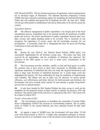 GST Network (GSTN). The key business processes of registration, returns and payments
are in advanced stages of finalisation. The National Securities Depository Limited
(NSDL) has been selected as technology partner for incubating the National Information
Utility that will establish and operate the IT backbone for GST. By June 2011, NSDL
will set up a Pilot portal in collaboration with eleven States prior to its roll out across the
country.
Expenditure Reforms
25. The effective management of public expenditure is an integral part of the fiscal
consolidation process. Expenditure has to be oriented towards the production of public
goods and services. The extant classification of public expenditure between plan, non-
plan, revenue and capital spending needs to be revisited. This is necessary as one
recognises the importance of service sector and the knowledge economy for our
development. A Committee under Dr. C. Rangarajan has been set up by the Planning
Commission to look into these issues.
Subsidies
26. During the year 2010-11, the Nutrient Based Subsidy (NBS) policy was
successfully implemented for all fertilisers except urea. The policy has been well
received by all stakeholders, and the availability of fertilisers has improved. The
extension of the NBS regime to cover urea is under active consideration of the
Government.
27. The Government provides subsidies, notably on fuel and food grains, to enable
the common man to have access to these basic necessities at affordable prices. A
significant proportion of subsidised fuel does not reach the targeted beneficiaries and
there is large scale diversion of subsidised kerosene oil. A recent tragic event has
highlighted this practice. We have deliberated for long the modalities of implementing
such subsidies. The debate now has to make way for decision. To ensure greater
efficiency, cost effectiveness and better delivery for both kerosene and fertilisers, the
Government will move towards direct transfer of cash subsidy to people living below
poverty line in a phased manner.
28. A task force headed by Shri Nandan Nilekani has been set-up to work out the
modalities for the proposed system of direct transfer of subsidy for kerosene, LPG and
fertilisers. The interim report of the task force is expected by June 2011. The system will
be in place by March 2012.
People’s Ownership of PSUs
29. The Government's programme to broadbase the ownership of Central Public
Sector Undertakings (CPSUs) has received an overwhelming response. The six public
issues of CPSUs in the current financial year have attracted around 50 lakh retail
investors.
30. As against a target of `40,000 crore, the Government will raise about `22,144
crore from disinvestment in 2010-11. A higher than anticipated realisation in non-tax
revenues has led us to reschedule some of the divestment issues planned for the current
5
 