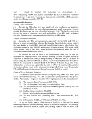 year. I intend to maintain the momentum on disinvestment in
2011-12 by raising `40,000 crore. Let me reiterate here that the Government is committed
to retain at least 51 per cent ownership and management control of the CPSUs, as stated
earlier in my Budget speech for 2009-10.
Investment Environment
Foreign Direct Investment
31. To make the FDI policy more user-friendly, all prior regulations and guidelines
have been consolidated into one comprehensive document, which is reviewed every six
months. The last review has been released in September 2010. This has been done with
the specific intent of enhancing clarity and predictability of our FDI policy to foreign
investors. Discussions are underway to further liberalise the FDI policy.
Foreign Institutional Investors
32. Currently, only FIIs and sub-accounts registered with the SEBI and NRIs are
allowed to invest in mutual fund schemes. To liberalise the portfolio investment route, it
has been decided to permit SEBI registered Mutual Funds to accept subscriptions from
foreign investors who meet the KYC requirements for equity schemes. This would enable
Indian Mutual Funds to have direct access to foreign investors and widen the class of
foreign investors in Indian equity market.
33. To enhance the flow of funds to the infrastructure sector, the FII limit for
investment in corporate bonds, with residual maturity of over five years issued by
companies in infrastructure sector, is being raised by an additional limit of US Dollar 20
billion taking the limit to US Dollar 25 billion. This will raise the total limit available to
the FIIs for investment in corporate bonds to US Dollar 40 billion. Since most of the
infrastructure companies are organised in the form of SPVs, FIIs would also be permitted
to invest in unlisted bonds with a minimum lock-in period of three years. However, the
FIIs will be allowed to trade amongst themselves during the lock-in period.
Financial Sector legislative Initiatives
34. The financial sector reforms initiated during the early 1990s have borne good
results for the Indian economy. The UPA Government is committed to take this process
further. Accordingly, I propose to move the following legislations in the financial sector:
(i) The Insurance Laws (Amendment) Bill, 2008;
(ii) The Life Insurance Corporation (Amendment) Bill, 2009;
(iii) The revised Pension Fund Regulatory and Development Authority Bill, first
introduced in 2005;
(iv) Banking Laws Amendment Bill, 2011;
(v) Bill on Factoring and Assignment of Receivables;
(vi) The State Bank of India (Subsidiary Banks Laws) Amendment Bill, 2009;
and
(vii) Bill to amend RDBFI Act 1993 and SARFAESI Act 2002.
35. In my last Budget speech, I had announced that Reserve Bank of India would
consider giving some additional banking licences to private sector players. Accordingly,
RBI issued a discussion paper in August, 2010, inviting feedback from the public. RBI
6
 