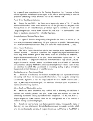 has proposed some amendments in the Banking Regulation Act. I propose to bring
suitable legislative amendments in this regard in this session. RBI is planning to issue the
guidelines for banking licences before the close of this financial year.
Public Sector Bank Recapitalisation
36. During the year 2010-11, the Government is providing a sum of `20,157 crore for
infusion in the Public Sector Banks to maintain Tier I Capital to Risk Weighted Asset
Ratio (CRAR) at 8 per cent and increase government equity in some banks to 58 per cent.
I propose to provide a sum of `6,000 crore for the year 2011-12 to enable Public Sector
Banks to maintain a minimum Tier I CRAR at 8 per cent.
Recapitalisation of Regional Rural Banks
37. As a part of financial strengthening of Regional Rural Banks, an amount of `350
crore was given to these banks during this year. I propose to provide `500 crore during
2011-12 to enable them maintain a CRAR of at least 9 per cent as on March 31, 2012.
Micro Finance Institutions
38. The Micro Finance Institutions (MFIs) have emerged as an important means of
financial inclusion. Creation of a dedicated fund for providing equity to smaller MFIs
would help them maintain growth and achieve scale and efficiency in operations. I
propose to create in the course of the year, "India Microfinance Equity Fund" of `100
crore with SIDBI. To empower women and promote their Self Help Groups (SHGs), I
propose to create a “Women’s SHG’s Development Fund” with a corpus of `500 crore.
The Committee set up by RBI to look into issues relating to micro finance sector in India
has submitted its report. The Government is considering putting in place appropriate
framework to protect the interests of small borrowers.
Rural Infrastructure Development Fund
39. The Rural Infrastructure Development Fund (RIDF) is an important instrument
for routing bank funds for financing rural infrastructure. This is popular among State
Governments. I propose to raise the corpus of RIDF XVII to `18,000 crore in 2011-12
from `16,000 crore in the current year. The additional allocation would be dedicated to
creation of warehousing facilities.
Micro, Small and Medium Enterprises
40. Micro and Small enterprises play a crucial role in furthering the objective of
equitable and inclusive growth. Last year, `4,000 crore was provided to SIDBI for
refinancing incremental lending by banks to these enterprises. For the year 2011-12, I
propose to provide `5,000 crore to SIDBI for the same purpose out of the shortfall of
banks on priority sector lending targets.
41. Handloom weavers have been facing economic stress. Consequently, many of
them have not been able to repay debts to handloom weaver cooperative societies which
have become financially unviable. I propose to provide `3,000 crore to NABARD, in
7
 