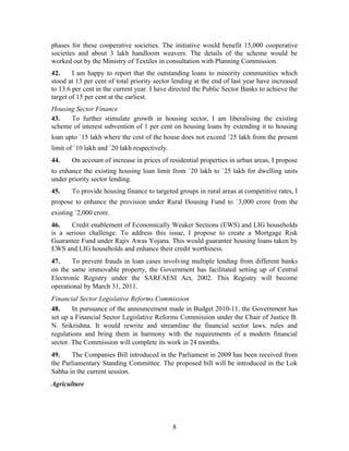phases for these cooperative societies. The initiative would benefit 15,000 cooperative
societies and about 3 lakh handloom weavers. The details of the scheme would be
worked out by the Ministry of Textiles in consultation with Planning Commission.
42. I am happy to report that the outstanding loans to minority communities which
stood at 13 per cent of total priority sector lending at the end of last year have increased
to 13.6 per cent in the current year. I have directed the Public Sector Banks to achieve the
target of 15 per cent at the earliest.
Housing Sector Finance
43. To further stimulate growth in housing sector, I am liberalising the existing
scheme of interest subvention of 1 per cent on housing loans by extending it to housing
loan upto `15 lakh where the cost of the house does not exceed `25 lakh from the present
limit of `10 lakh and `20 lakh respectively.
44. On account of increase in prices of residential properties in urban areas, I propose
to enhance the existing housing loan limit from `20 lakh to `25 lakh for dwelling units
under priority sector lending.
45. To provide housing finance to targeted groups in rural areas at competitive rates, I
propose to enhance the provision under Rural Housing Fund to `3,000 crore from the
existing `2,000 crore.
46. Credit enablement of Economically Weaker Sections (EWS) and LIG households
is a serious challenge. To address this issue, I propose to create a Mortgage Risk
Guarantee Fund under Rajiv Awas Yojana. This would guarantee housing loans taken by
EWS and LIG households and enhance their credit worthiness.
47. To prevent frauds in loan cases involving multiple lending from different banks
on the same immovable property, the Government has facilitated setting up of Central
Electronic Registry under the SARFAESI Act, 2002. This Registry will become
operational by March 31, 2011.
Financial Sector Legislative Reforms Commission
48. In pursuance of the announcement made in Budget 2010-11, the Government has
set up a Financial Sector Legislative Reforms Commission under the Chair of Justice B.
N. Srikrishna. It would rewrite and streamline the financial sector laws, rules and
regulations and bring them in harmony with the requirements of a modern financial
sector. The Commission will complete its work in 24 months.
49. The Companies Bill introduced in the Parliament in 2009 has been received from
the Parliamentary Standing Committee. The proposed bill will be introduced in the Lok
Sabha in the current session.
Agriculture
8
 