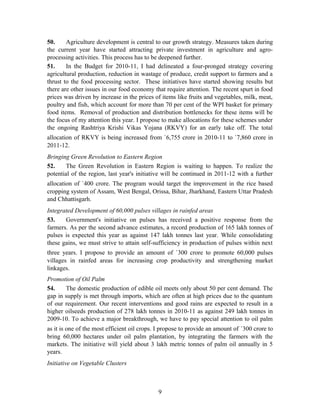 50. Agriculture development is central to our growth strategy. Measures taken during
the current year have started attracting private investment in agriculture and agro-
processing activities. This process has to be deepened further.
51. In the Budget for 2010-11, I had delineated a four-pronged strategy covering
agricultural production, reduction in wastage of produce, credit support to farmers and a
thrust to the food processing sector. These initiatives have started showing results but
there are other issues in our food economy that require attention. The recent spurt in food
prices was driven by increase in the prices of items like fruits and vegetables, milk, meat,
poultry and fish, which account for more than 70 per cent of the WPI basket for primary
food items. Removal of production and distribution bottlenecks for these items will be
the focus of my attention this year. I propose to make allocations for these schemes under
the ongoing Rashtriya Krishi Vikas Yojana (RKVY) for an early take off. The total
allocation of RKVY is being increased from `6,755 crore in 2010-11 to `7,860 crore in
2011-12.
Bringing Green Revolution to Eastern Region
52. The Green Revolution in Eastern Region is waiting to happen. To realize the
potential of the region, last year's initiative will be continued in 2011-12 with a further
allocation of `400 crore. The program would target the improvement in the rice based
cropping system of Assam, West Bengal, Orissa, Bihar, Jharkhand, Eastern Uttar Pradesh
and Chhattisgarh.
Integrated Development of 60,000 pulses villages in rainfed areas
53. Government's initiative on pulses has received a positive response from the
farmers. As per the second advance estimates, a record production of 165 lakh tonnes of
pulses is expected this year as against 147 lakh tonnes last year. While consolidating
these gains, we must strive to attain self-sufficiency in production of pulses within next
three years. I propose to provide an amount of `300 crore to promote 60,000 pulses
villages in rainfed areas for increasing crop productivity and strengthening market
linkages.
Promotion of Oil Palm
54. The domestic production of edible oil meets only about 50 per cent demand. The
gap in supply is met through imports, which are often at high prices due to the quantum
of our requirement. Our recent interventions and good rains are expected to result in a
higher oilseeds production of 278 lakh tonnes in 2010-11 as against 249 lakh tonnes in
2009-10. To achieve a major breakthrough, we have to pay special attention to oil palm
as it is one of the most efficient oil crops. I propose to provide an amount of `300 crore to
bring 60,000 hectares under oil palm plantation, by integrating the farmers with the
markets. The initiative will yield about 3 lakh metric tonnes of palm oil annually in 5
years.
Initiative on Vegetable Clusters
9
 