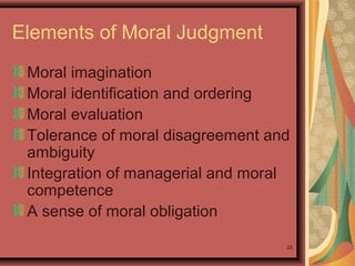 Elements of Moral Judgment
Moral imagination
Moral identification and ordering
Moral evaluation
Tolerance of moral disagreement and
ambiguity
Integration of managerial and moral
competence
A sense of moral obligation
25

 
