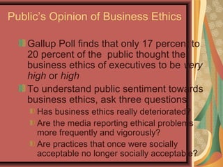 Public’s Opinion of Business Ethics
Gallup Poll finds that only 17 percent to
20 percent of the public thought the
business ethics of executives to be very
high or high
To understand public sentiment towards
business ethics, ask three questions
Has business ethics really deteriorated?
Are the media reporting ethical problems
more frequently and vigorously?
Are practices that once were socially
acceptable no longer socially acceptable?
5

 