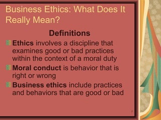 Business Ethics: What Does It
Really Mean?
Definitions
Ethics involves a discipline that
examines good or bad practices
within the context of a moral duty
Moral conduct is behavior that is
right or wrong
Business ethics include practices
and behaviors that are good or bad
7

 