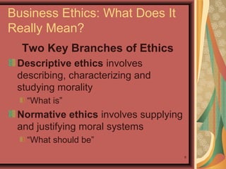 Business Ethics: What Does It
Really Mean?
Two Key Branches of Ethics
Descriptive ethics involves
describing, characterizing and
studying morality
“What is”

Normative ethics involves supplying
and justifying moral systems
“What should be”
8

 