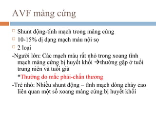 AVF màng cứng
 Shunt động-tĩnh mạch trong màng cứng
 10-15% dị dạng mạch máu nội sọ
 2 loại
-Người lớn: Các mạch máu rất nhỏ trong xoang tĩnh
mạch màng cứng bị huyết khối thường gặp ở tuổi
trung niên và tuổi già
*Thường do mắc phải-chấn thương
-Trẻ nhỏ: Nhiều shunt động – tĩnh mạch dòng chảy cao
liên quan một số xoang màng cứng bị huyết khối
 