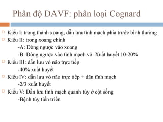 Phân độ DAVF: phân loại Cognard
 Kiểu I: trong thành xoang, dẫn lưu tĩnh mạch phía trước bình thường
 Kiểu II: trong xoang chính
-A: Dòng ngược vào xoang
-B: Dòng ngược vào tĩnh mạch vỏ: Xuất huyết 10-20%
 Kiểu III: dẫn lưu vỏ não trực tiếp
-40% xuất huyết
 Kiểu IV: dẫn lưu vỏ não trực tiếp + dãn tĩnh mạch
-2/3 xuất huyết
 Kiểu V: Dẫn lưu tĩnh mạch quanh tủy ở cột sống
-Bệnh tủy tiến triển
 