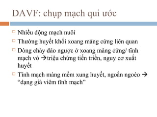 DAVF: chụp mạch qui ước
 Nhiều động mạch nuôi
 Thường huyết khối xoang màng cứng liên quan
 Dòng chảy đảo ngược ở xoang màng cứng/ tĩnh
mạch vỏ triệu chứng tiến triển, nguy cơ xuất
huyết
 Tĩnh mạch màng mềm xung huyết, ngoằn ngoèo 
“dạng giả viêm tĩnh mạch”
 