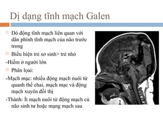 Dị dạng tĩnh mạch Galen
 Dò động tĩnh mạch liên quan với
dãn phình tĩnh mạch của não trước
trong
 Biểu hiện trẻ sơ sinh> trẻ nhỏ
-Hiếm ở người lớn
 Phân lọai:
-Mạch mạc: nhiểu động mạch nuôi từ
quanh thể chai, mạch mạc và động
mạch xuyên đồi thị
-Thành: Ít mạch nuôi từ động mạch củ
não sinh tư hoặc mạng mạch sau
 