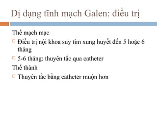Dị dạng tĩnh mạch Galen: điều trị
Thể mạch mạc
 Điều trị nội khoa suy tim xung huyết đến 5 hoặc 6
tháng
 5-6 tháng: thuyên tắc qua catheter
Thể thành
 Thuyên tắc bằng catheter muộn hơn
 