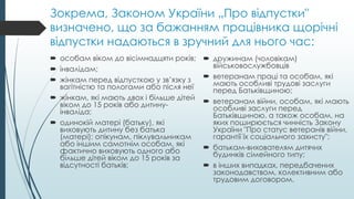 Зокрема, Законом України „Про відпустки"
визначено, що за бажанням працівника щорічні
відпустки надаються в зручний для нього час:
 особам віком до вісімнадцяти років;
 інвалідам;
 жінкам перед відпусткою у зв’язку з
вагітністю та пологами або після неї
 жінкам, які мають двох і більше дітей
віком до 15 років або дитину-
інваліда;
 одинокій матері (батьку), які
виховують дитину без батька
(матері); опікунам, піклувальникам
або іншим самотнім особам, які
фактично виховують одного або
більше дітей віком до 15 років за
відсутності батьків;
 дружинам (чоловікам)
військовослужбовців
 ветеранам праці та особам, які
мають особливі трудові заслуги
перед Батьківщиною;
 ветеранам війни, особам, які мають
особливі заслуги перед
Батьківщиною, а також особам, на
яких поширюється чинність Закону
України "Про статус ветеранів війни,
гарантії їх соціального захисту";
 батькам-вихователям дитячих
будинків сімейного типу;
 в інших випадках, передбачених
законодавством, колективним або
трудовим договором.
 